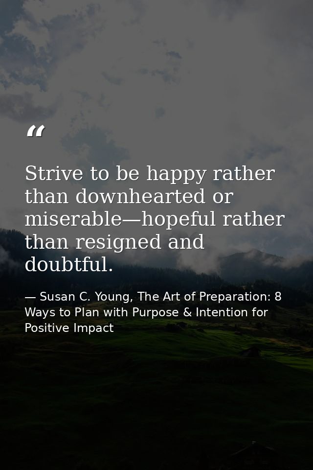 Strive to be happy rather than downhearted or miserable—hopeful rather than resigned and doubtful. — Susan C. Young, The Art of Preparation: 8 Ways to Plan with Purpose & Intention for Positive Impact