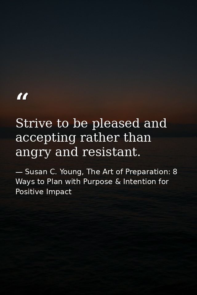 Strive to be pleased and accepting rather than angry and resistant. — Susan C. Young, The Art of Preparation: 8 Ways to Plan with Purpose & Intention for Positive Impact