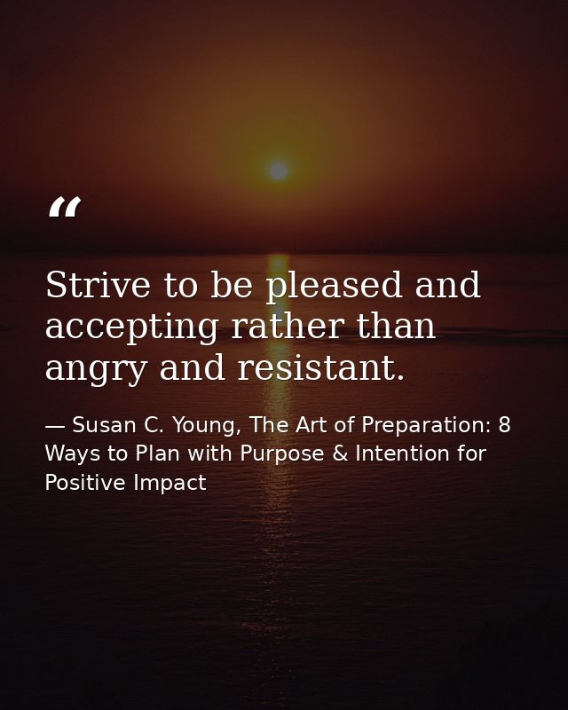 Strive to be pleased and accepting rather than angry and resistant. — Susan C. Young, The Art of Preparation: 8 Ways to Plan with Purpose & Intention for Positive Impact