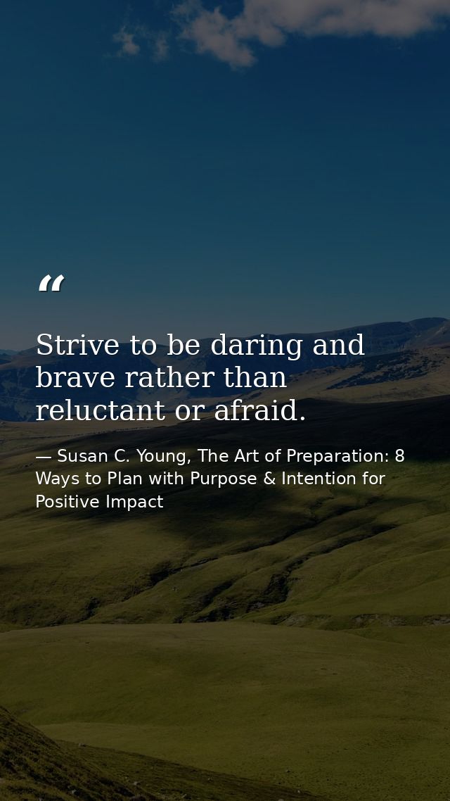 Strive to be daring and brave rather than reluctant or afraid. — Susan C. Young, The Art of Preparation: 8 Ways to Plan with Purpose & Intention for Positive Impact