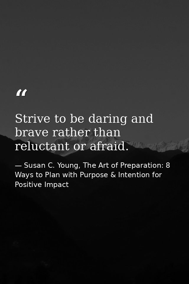 Strive to be daring and brave rather than reluctant or afraid. — Susan C. Young, The Art of Preparation: 8 Ways to Plan with Purpose & Intention for Positive Impact