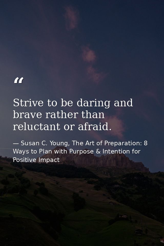 Strive to be daring and brave rather than reluctant or afraid. — Susan C. Young, The Art of Preparation: 8 Ways to Plan with Purpose & Intention for Positive Impact