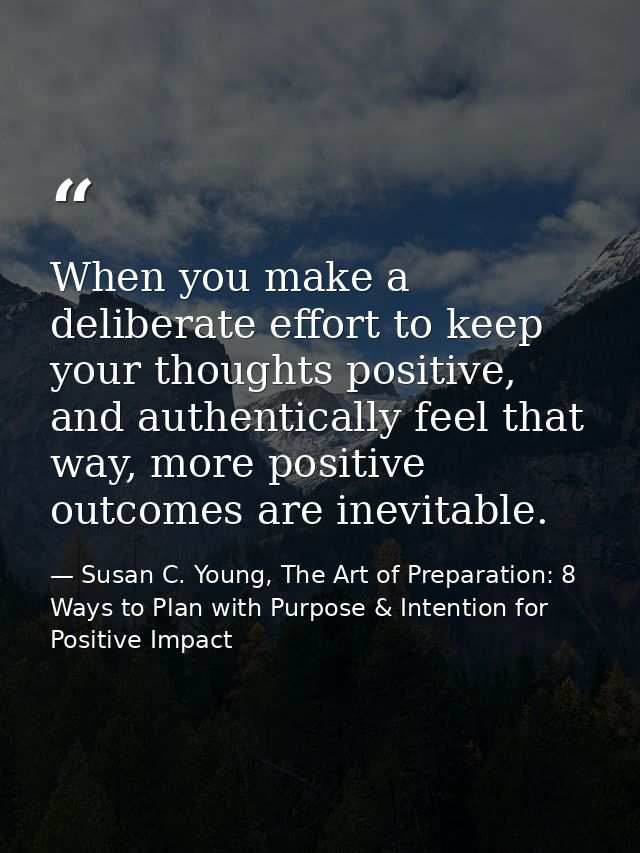 When you make a deliberate effort to keep your thoughts positive, and authentically feel that way, more positive outcome — Susan C. Young, The Art of Preparation: 8 Ways to Plan with Purpose & Intention for Positive Impact