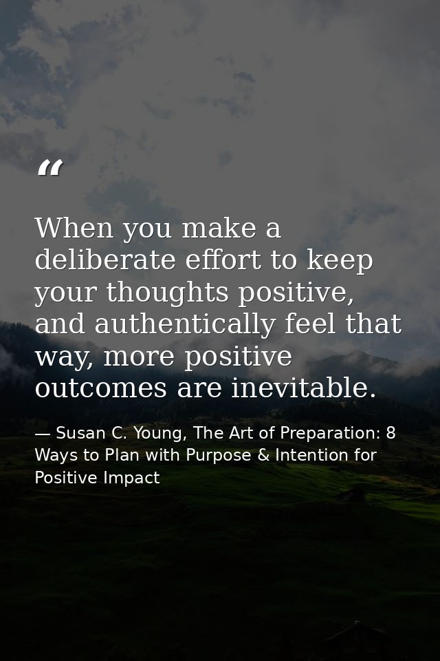When you make a deliberate effort to keep your thoughts positive, and authentically feel that way, more positive outcome — Susan C. Young, The Art of Preparation: 8 Ways to Plan with Purpose & Intention for Positive Impact