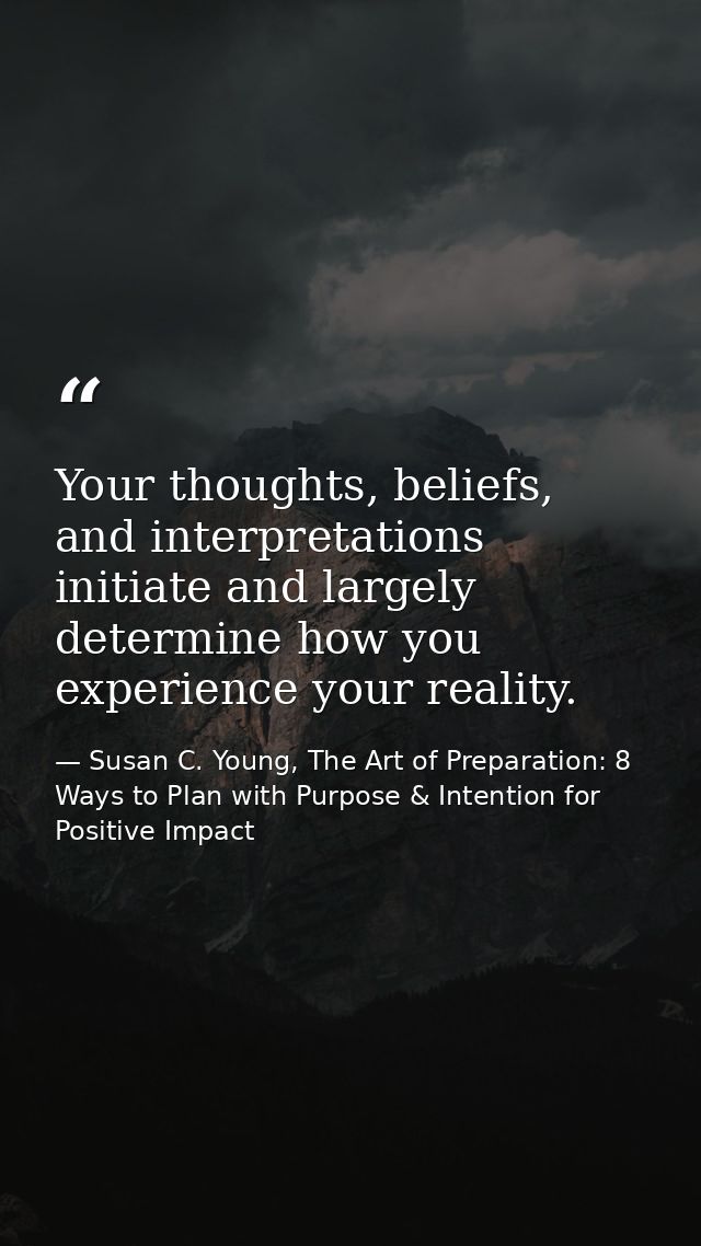 Your thoughts, beliefs, and interpretations initiate and largely determine how you experience your reality. — Susan C. Young, The Art of Preparation: 8 Ways to Plan with Purpose & Intention for Positive Impact