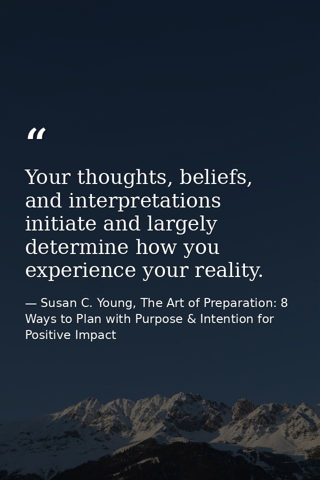 Your thoughts, beliefs, and interpretations initiate and largely determine how you experience your reality. — Susan C. Young, The Art of Preparation: 8 Ways to Plan with Purpose & Intention for Positive Impact