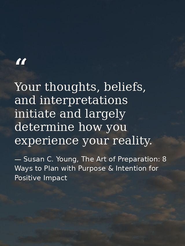 Your thoughts, beliefs, and interpretations initiate and largely determine how you experience your reality. — Susan C. Young, The Art of Preparation: 8 Ways to Plan with Purpose & Intention for Positive Impact