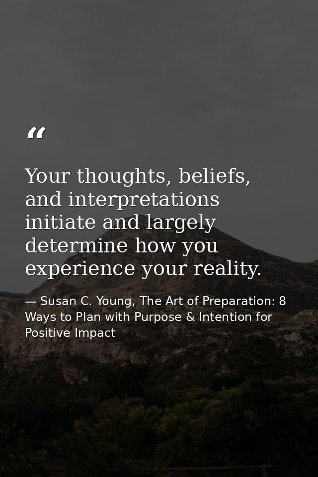 Your thoughts, beliefs, and interpretations initiate and largely determine how you experience your reality. — Susan C. Young, The Art of Preparation: 8 Ways to Plan with Purpose & Intention for Positive Impact