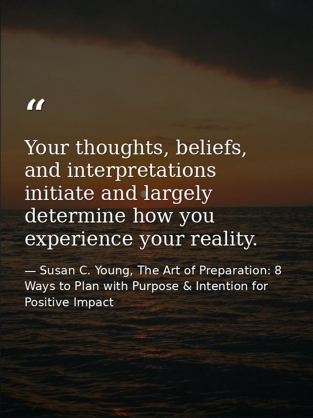 Your thoughts, beliefs, and interpretations initiate and largely determine how you experience your reality. — Susan C. Young, The Art of Preparation: 8 Ways to Plan with Purpose & Intention for Positive Impact