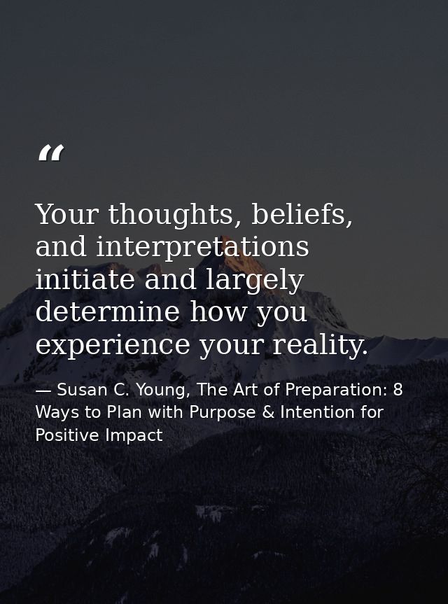Your thoughts, beliefs, and interpretations initiate and largely determine how you experience your reality. — Susan C. Young, The Art of Preparation: 8 Ways to Plan with Purpose & Intention for Positive Impact