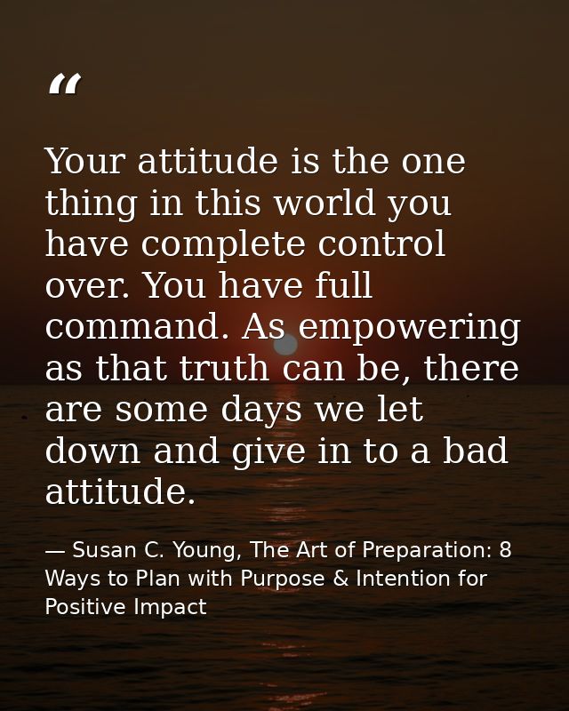 Your attitude is the one thing in this world you have complete control over. You have full command. As empowering as tha — Susan C. Young, The Art of Preparation: 8 Ways to Plan with Purpose & Intention for Positive Impact