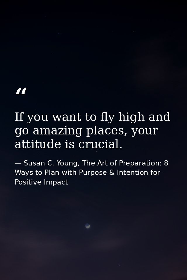If you want to fly high and go amazing places, your attitude is crucial. — Susan C. Young, The Art of Preparation: 8 Ways to Plan with Purpose & Intention for Positive Impact