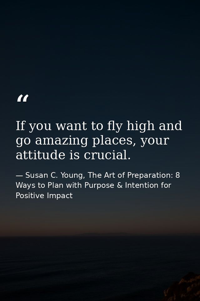 If you want to fly high and go amazing places, your attitude is crucial. — Susan C. Young, The Art of Preparation: 8 Ways to Plan with Purpose & Intention for Positive Impact