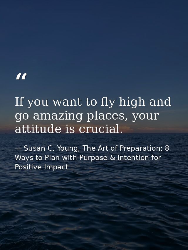 If you want to fly high and go amazing places, your attitude is crucial. — Susan C. Young, The Art of Preparation: 8 Ways to Plan with Purpose & Intention for Positive Impact