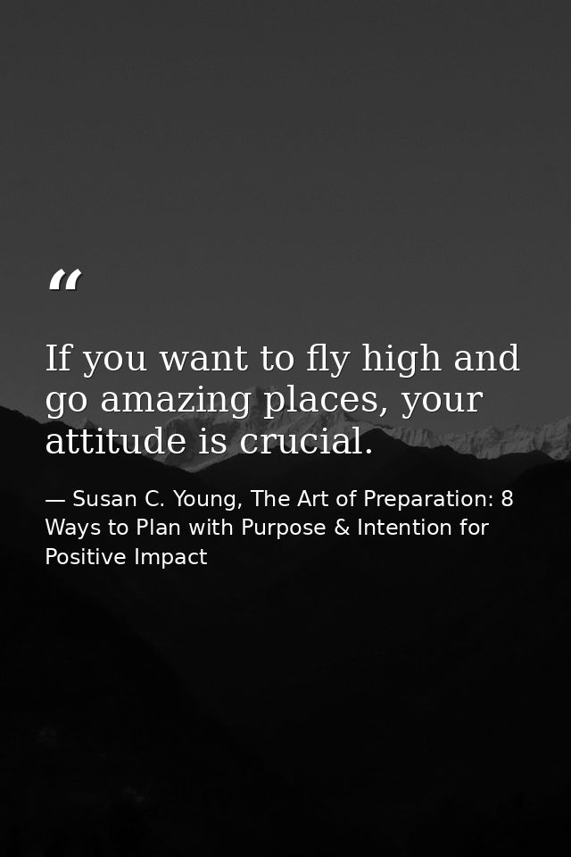 If you want to fly high and go amazing places, your attitude is crucial. — Susan C. Young, The Art of Preparation: 8 Ways to Plan with Purpose & Intention for Positive Impact