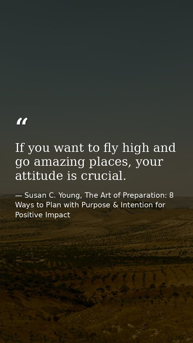 If you want to fly high and go amazing places, your attitude is crucial. — Susan C. Young, The Art of Preparation: 8 Ways to Plan with Purpose & Intention for Positive Impact