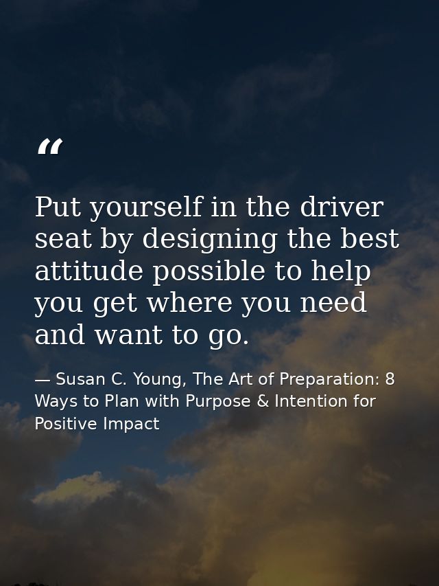 Put yourself in the driver seat by designing the best attitude possible to help you get where you need and want to go. — Susan C. Young, The Art of Preparation: 8 Ways to Plan with Purpose & Intention for Positive Impact