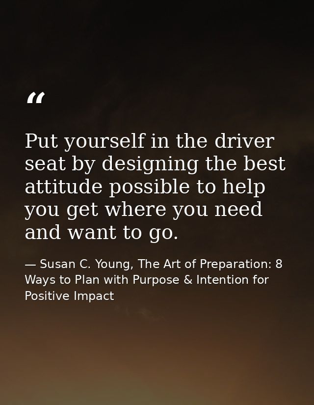 Put yourself in the driver seat by designing the best attitude possible to help you get where you need and want to go. — Susan C. Young, The Art of Preparation: 8 Ways to Plan with Purpose & Intention for Positive Impact