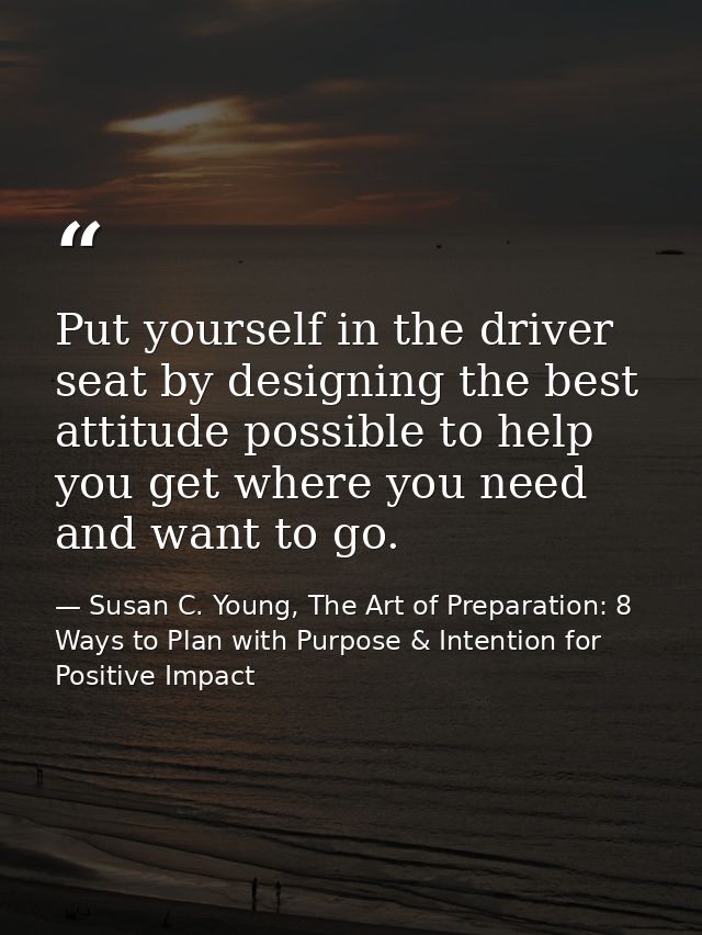 Put yourself in the driver seat by designing the best attitude possible to help you get where you need and want to go. — Susan C. Young, The Art of Preparation: 8 Ways to Plan with Purpose & Intention for Positive Impact