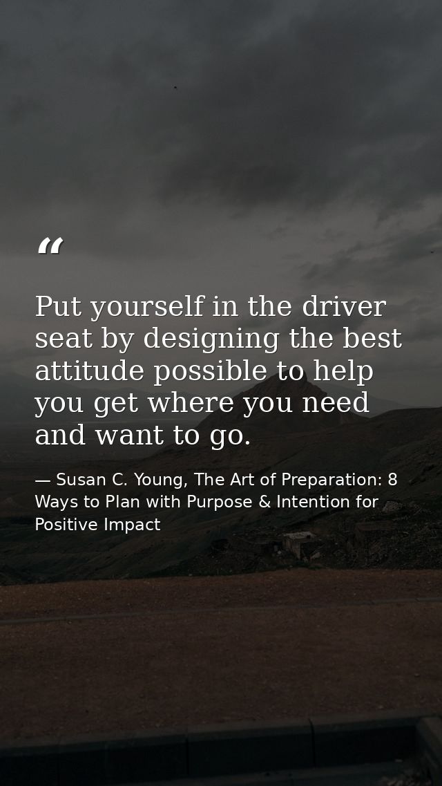 Put yourself in the driver seat by designing the best attitude possible to help you get where you need and want to go. — Susan C. Young, The Art of Preparation: 8 Ways to Plan with Purpose & Intention for Positive Impact