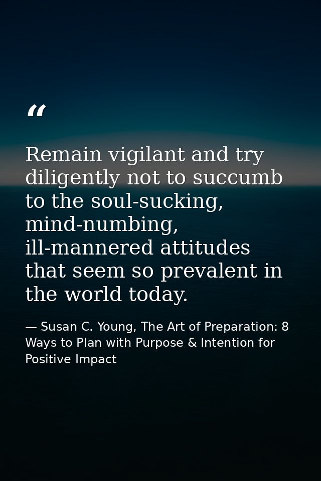 Remain vigilant and try diligently not to succumb to the soul-sucking, mind-numbing, ill-mannered attitudes that seem so — Susan C. Young, The Art of Preparation: 8 Ways to Plan with Purpose & Intention for Positive Impact