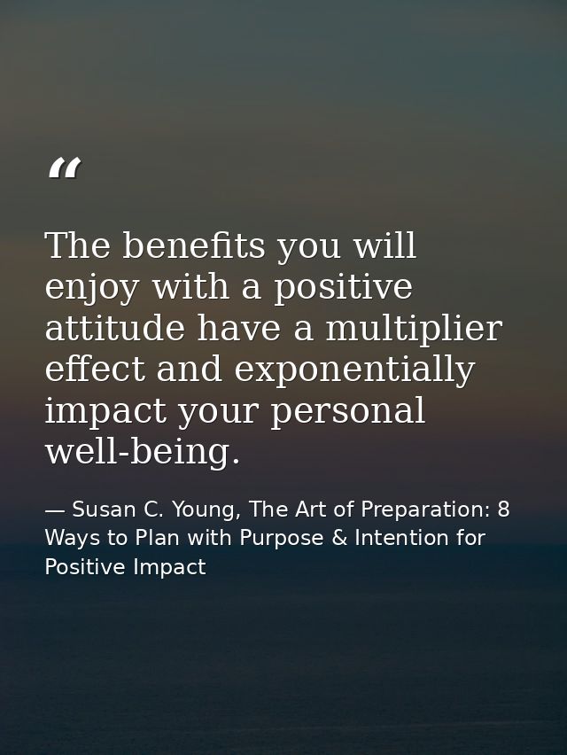 The benefits you will enjoy with a positive attitude have a multiplier effect and exponentially impact your personal wel — Susan C. Young, The Art of Preparation: 8 Ways to Plan with Purpose & Intention for Positive Impact