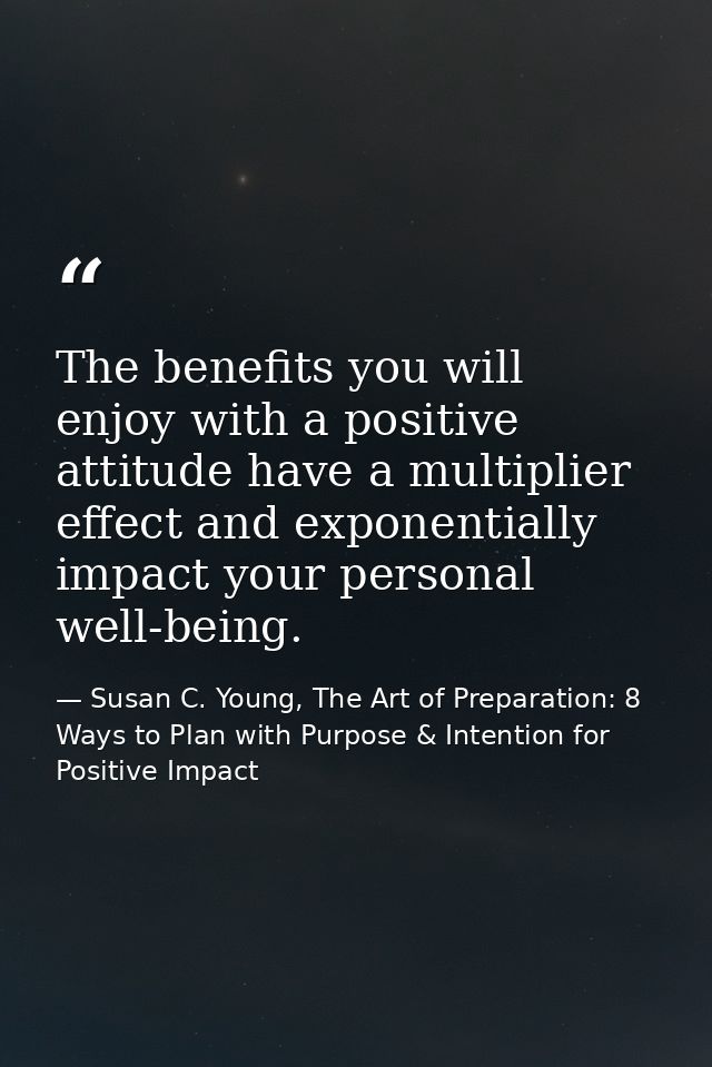 The benefits you will enjoy with a positive attitude have a multiplier effect and exponentially impact your personal wel — Susan C. Young, The Art of Preparation: 8 Ways to Plan with Purpose & Intention for Positive Impact