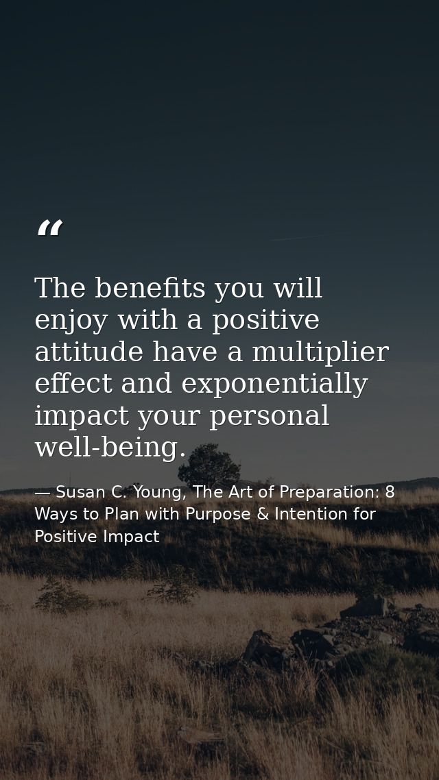 The benefits you will enjoy with a positive attitude have a multiplier effect and exponentially impact your personal wel — Susan C. Young, The Art of Preparation: 8 Ways to Plan with Purpose & Intention for Positive Impact