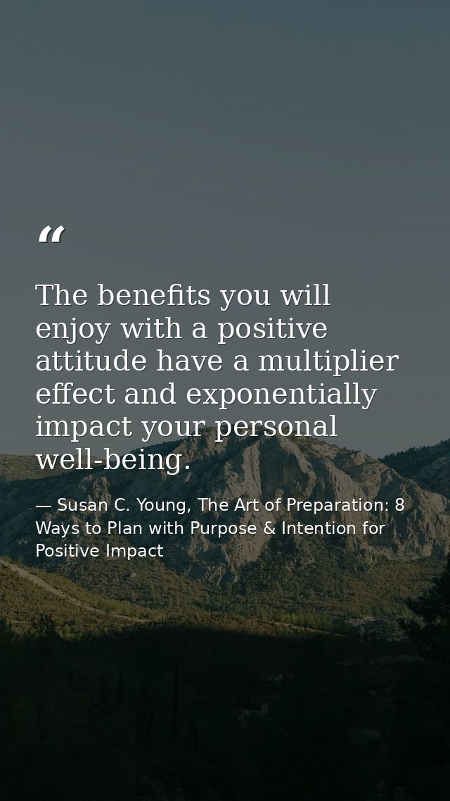 The benefits you will enjoy with a positive attitude have a multiplier effect and exponentially impact your personal wel — Susan C. Young, The Art of Preparation: 8 Ways to Plan with Purpose & Intention for Positive Impact