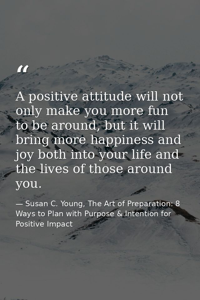 A positive attitude will not only make you more fun to be around, but it will bring more happiness and joy both into you — Susan C. Young, The Art of Preparation: 8 Ways to Plan with Purpose & Intention for Positive Impact