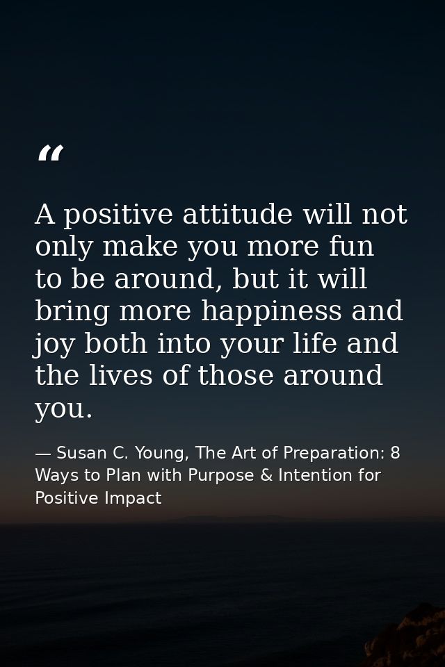 A positive attitude will not only make you more fun to be around, but it will bring more happiness and joy both into you — Susan C. Young, The Art of Preparation: 8 Ways to Plan with Purpose & Intention for Positive Impact