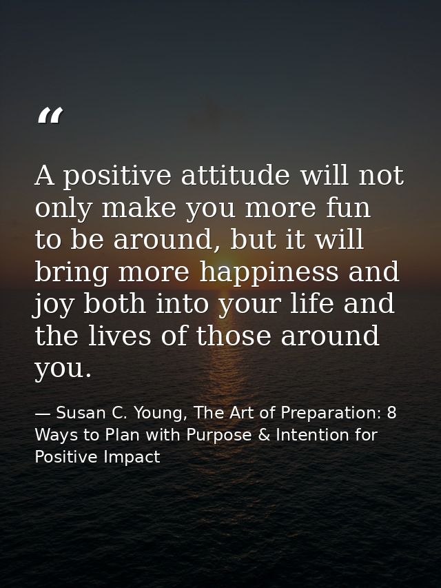A positive attitude will not only make you more fun to be around, but it will bring more happiness and joy both into you — Susan C. Young, The Art of Preparation: 8 Ways to Plan with Purpose & Intention for Positive Impact