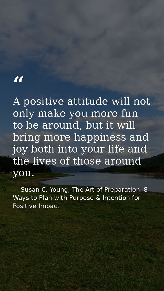 A positive attitude will not only make you more fun to be around, but it will bring more happiness and joy both into you — Susan C. Young, The Art of Preparation: 8 Ways to Plan with Purpose & Intention for Positive Impact