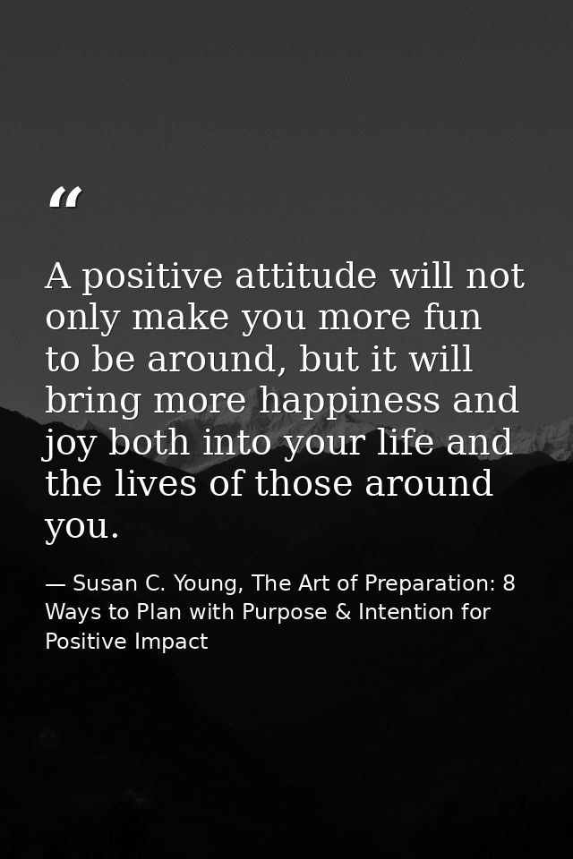 A positive attitude will not only make you more fun to be around, but it will bring more happiness and joy both into you — Susan C. Young, The Art of Preparation: 8 Ways to Plan with Purpose & Intention for Positive Impact