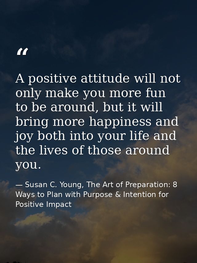 A positive attitude will not only make you more fun to be around, but it will bring more happiness and joy both into you — Susan C. Young, The Art of Preparation: 8 Ways to Plan with Purpose & Intention for Positive Impact
