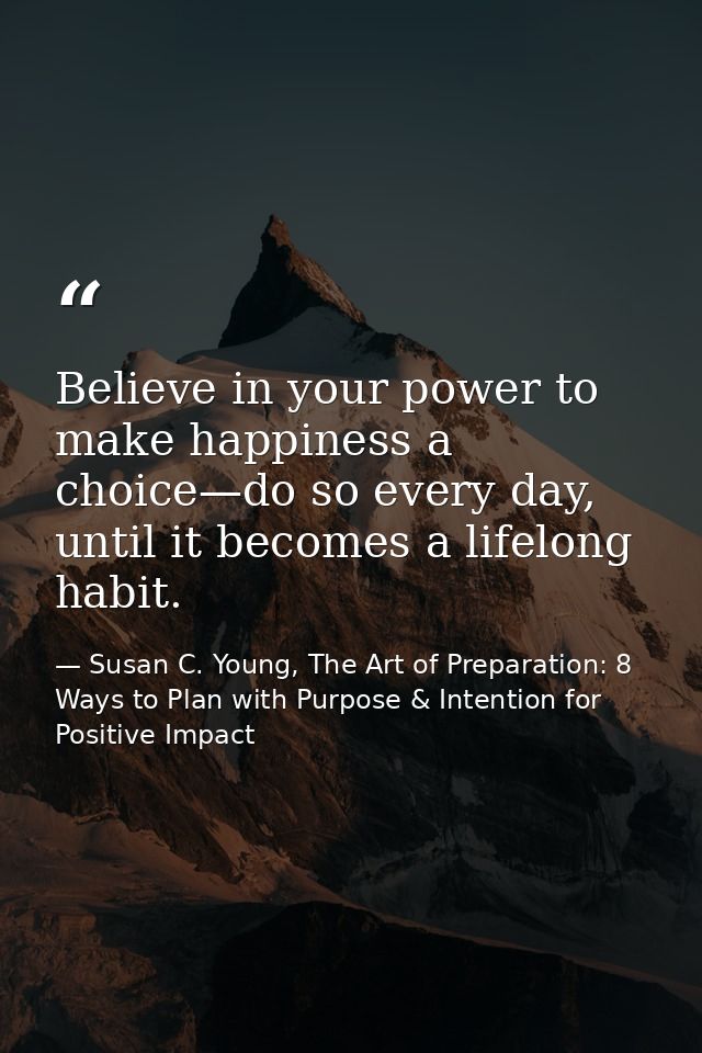 Believe in your power to make happiness a choice—do so every day, until it becomes a lifelong habit. — Susan C. Young, The Art of Preparation: 8 Ways to Plan with Purpose & Intention for Positive Impact