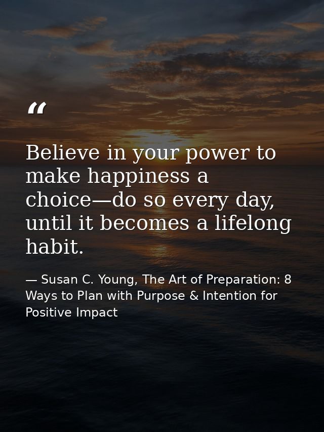 Believe in your power to make happiness a choice—do so every day, until it becomes a lifelong habit. — Susan C. Young, The Art of Preparation: 8 Ways to Plan with Purpose & Intention for Positive Impact