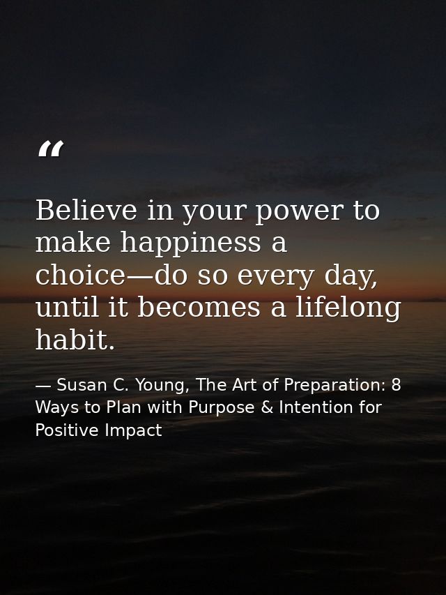 Believe in your power to make happiness a choice—do so every day, until it becomes a lifelong habit. — Susan C. Young, The Art of Preparation: 8 Ways to Plan with Purpose & Intention for Positive Impact