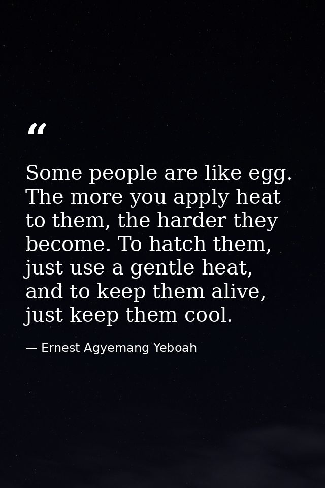 Some people are like egg. The more you apply heat to them, the harder they become. To hatch them, just use a gentle heat — Ernest Agyemang Yeboah