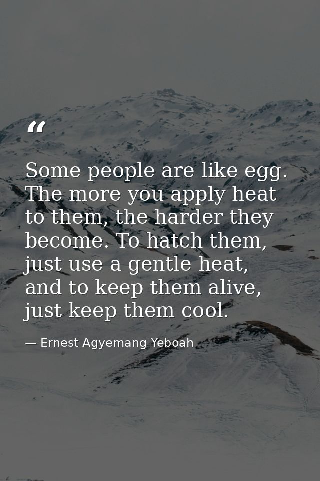 Some people are like egg. The more you apply heat to them, the harder they become. To hatch them, just use a gentle heat — Ernest Agyemang Yeboah