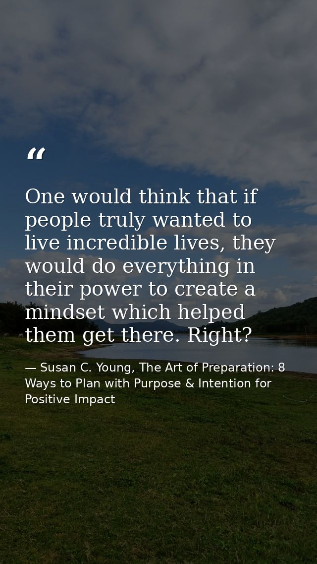 One would think that if people truly wanted to live incredible lives, they would do everything in their power to create  — Susan C. Young, The Art of Preparation: 8 Ways to Plan with Purpose & Intention for Positive Impact