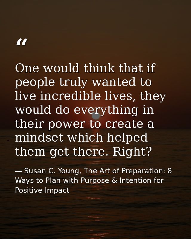 One would think that if people truly wanted to live incredible lives, they would do everything in their power to create  — Susan C. Young, The Art of Preparation: 8 Ways to Plan with Purpose & Intention for Positive Impact