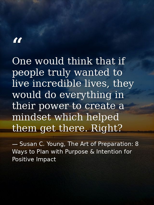One would think that if people truly wanted to live incredible lives, they would do everything in their power to create  — Susan C. Young, The Art of Preparation: 8 Ways to Plan with Purpose & Intention for Positive Impact