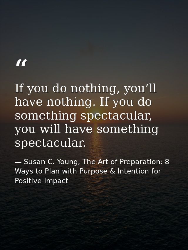 If you do nothing, you’ll have nothing. If you do something spectacular, you will have something spectacular. — Susan C. Young, The Art of Preparation: 8 Ways to Plan with Purpose & Intention for Positive Impact