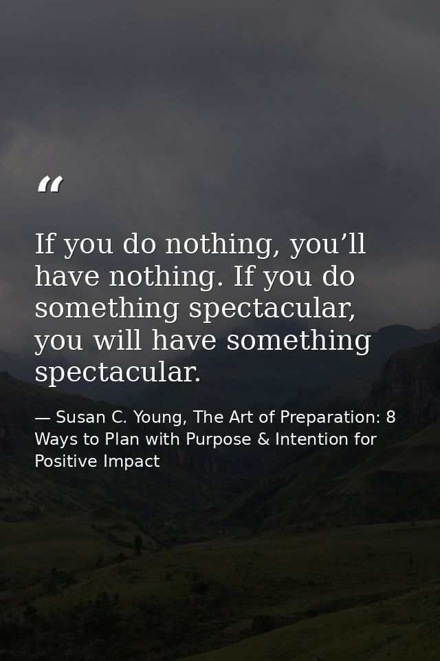 If you do nothing, you’ll have nothing. If you do something spectacular, you will have something spectacular. — Susan C. Young, The Art of Preparation: 8 Ways to Plan with Purpose & Intention for Positive Impact