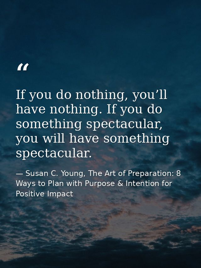 If you do nothing, you’ll have nothing. If you do something spectacular, you will have something spectacular. — Susan C. Young, The Art of Preparation: 8 Ways to Plan with Purpose & Intention for Positive Impact