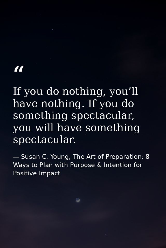 If you do nothing, you’ll have nothing. If you do something spectacular, you will have something spectacular. — Susan C. Young, The Art of Preparation: 8 Ways to Plan with Purpose & Intention for Positive Impact