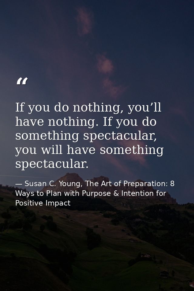 If you do nothing, you’ll have nothing. If you do something spectacular, you will have something spectacular. — Susan C. Young, The Art of Preparation: 8 Ways to Plan with Purpose & Intention for Positive Impact