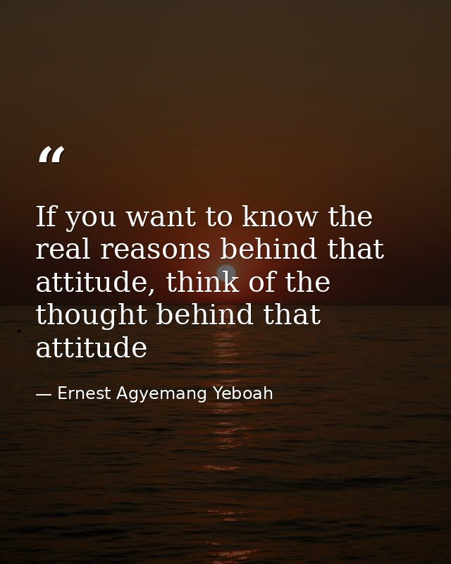 If you want to know the real reasons behind that attitude, think of the thought behind that attitude — Ernest Agyemang Yeboah
