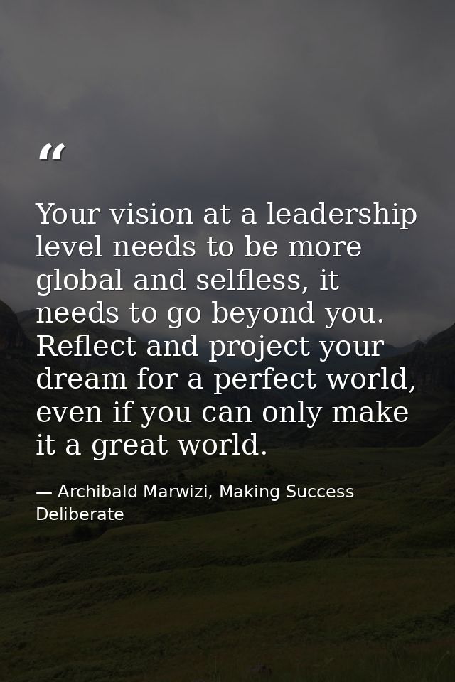 Your vision at a leadership level needs to be more global and selfless, it needs to go beyond you. Reflect and project y — Archibald Marwizi, Making Success Deliberate